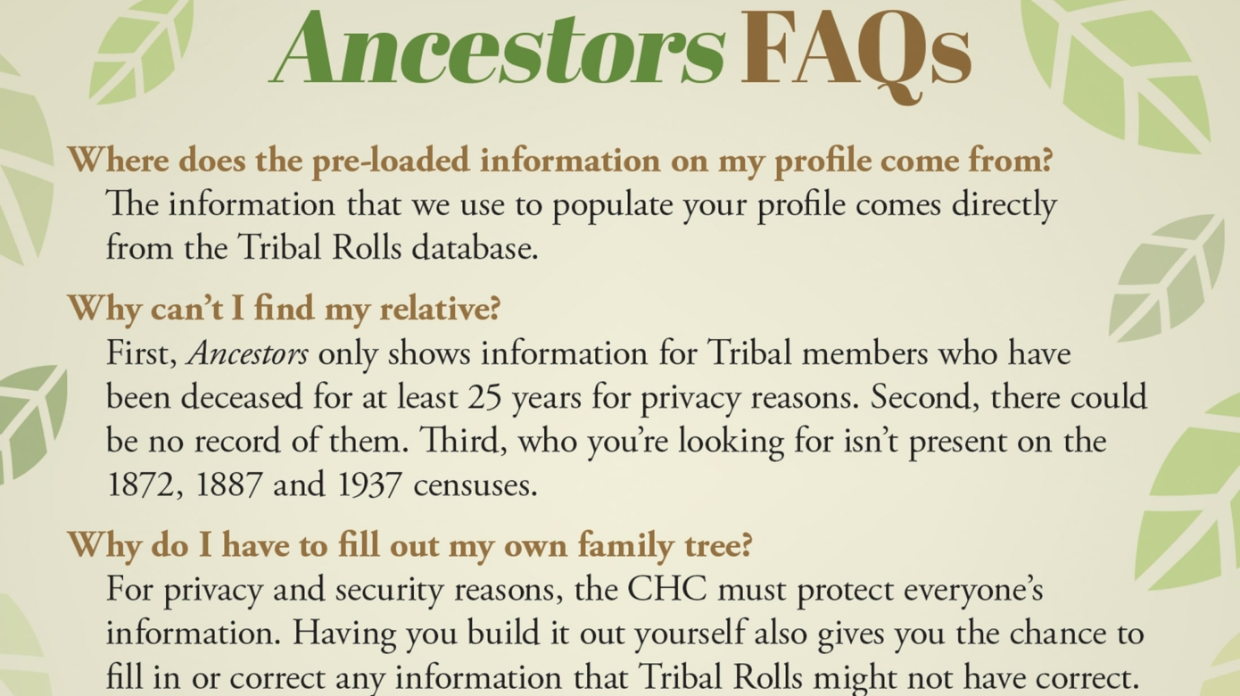 A light green graphic with FAQs about Ancestors, the CHC's new research portal. Text reads: Q: Where does the pre-loaded information on my profile come from? A: The information that we use to populate your profile comes directly from the Tribal Rolls database. Q: Why can't I find my relative? A: First, Ancestors only shows information for Tribal members who have been deceased for at least 25 years for privacy reasons. Second, there could be no record of them. THird, who you're looking for isn't present on the 1872, 1887 and 1937 censuses. Q: Why do I have to fill out my own family tree? A: For privacy and security reasons, the CHC must protect everyone's information. Having you build it out yourself gives you the chance to fill in or correct any information that Tribal Rolls might not have correct. Q: If I upload a document to Ancestors, does the CHC own it? A: Any document or record you upload to Ancestors is still your property. By uploading, you're only giving us the rights to show them on your profile or the ones you create. If you want to donate a record to the Cultural Heritage Center, you'll have to go through the submission process.